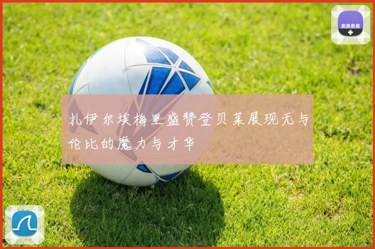 扎伊尔埃梅里盛赞登贝莱展现无与伦比的魔力与才华