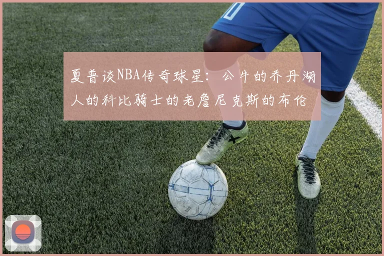 夏普谈NBA传奇球星：公牛的乔丹湖人的科比骑士的老詹尼克斯的布伦森