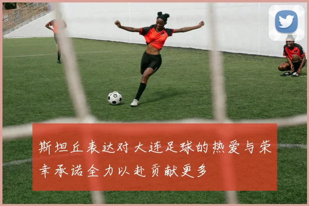 斯坦丘表达对大连足球的热爱与荣幸承诺全力以赴贡献更多