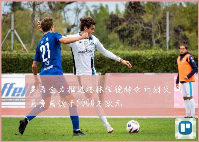 罗马全力推进格林伍德转会计划交易费或低于5000万欧元