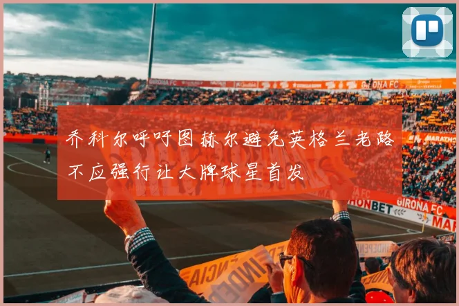 乔科尔呼吁图赫尔避免英格兰老路不应强行让大牌球星首发