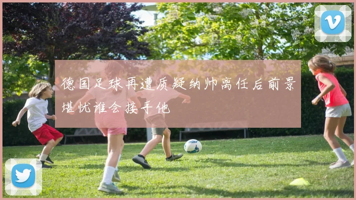 德国足球再遭质疑纳帅离任后前景堪忧谁会接手他