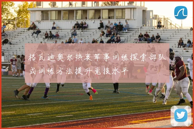 格瓦迪奥尔热衷军事训练探索部队式训练方法提升竞技水平