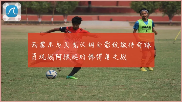 西蒙尼与贝克汉姆合影致敬传奇球员观战阿根廷对佛得角之战