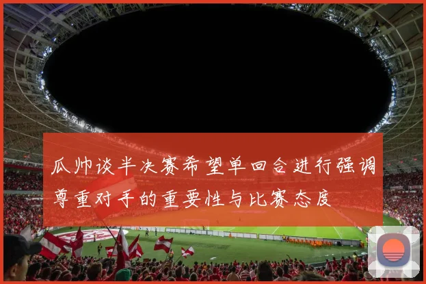 瓜帅谈半决赛希望单回合进行强调尊重对手的重要性与比赛态度