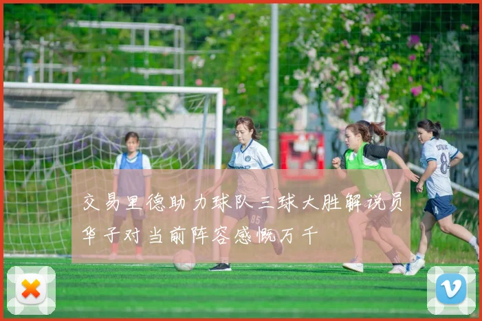 交易里德助力球队三球大胜解说员华子对当前阵容感慨万千