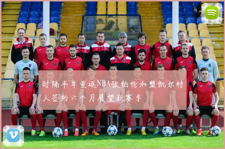 时隔半年重返NBA张伯伦加盟凯尔特人签约六个月展望新赛季