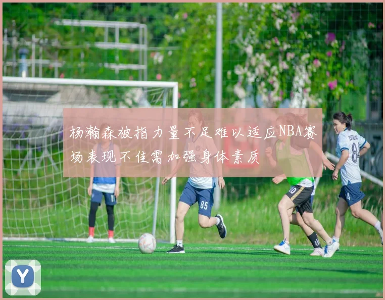 杨瀚森被指力量不足难以适应NBA赛场表现不佳需加强身体素质