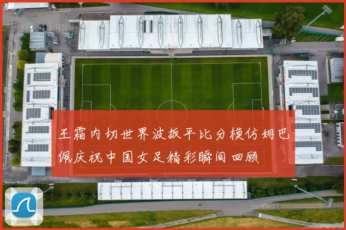 王霜内切世界波扳平比分模仿姆巴佩庆祝中国女足精彩瞬间回顾