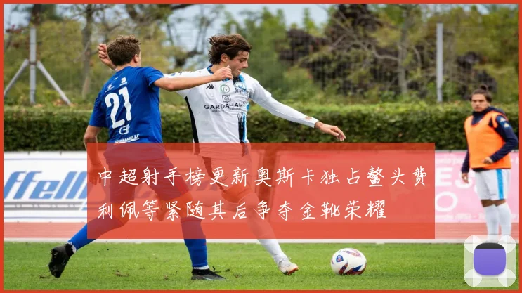 中超射手榜更新奥斯卡独占鳌头费利佩等紧随其后争夺金靴荣耀