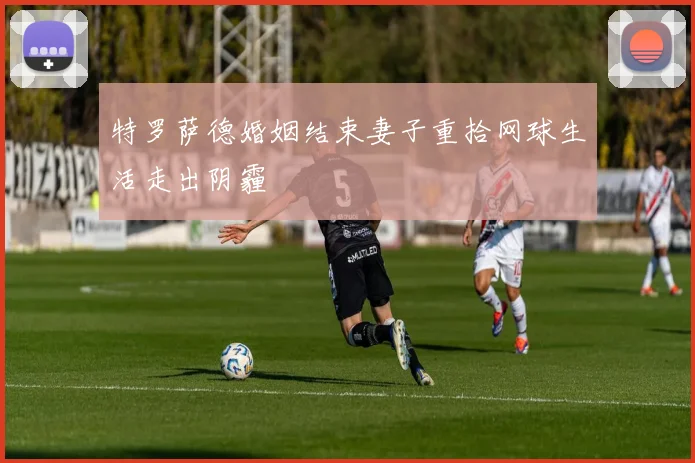 特罗萨德婚姻结束妻子重拾网球生活走出阴霾