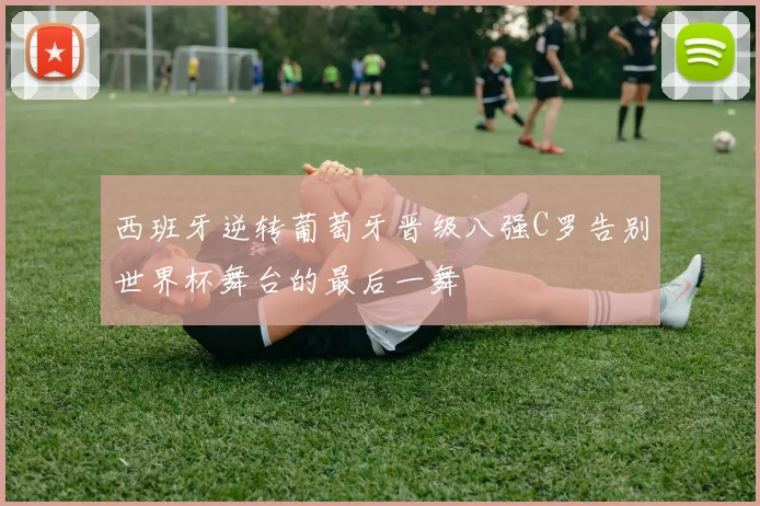 西班牙逆转葡萄牙晋级八强C罗告别世界杯舞台的最后一舞