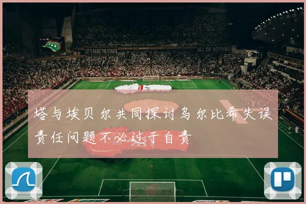 塔与埃贝尔共同探讨乌尔比希失误责任问题不必过于自责