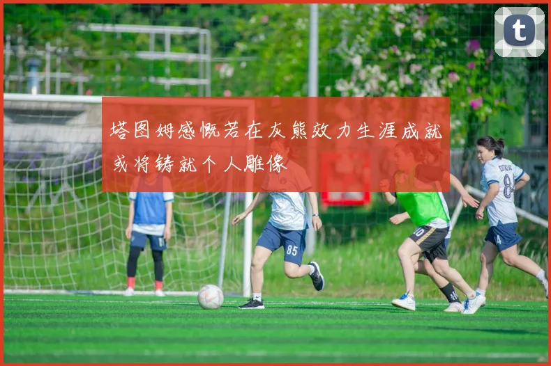 塔图姆感慨若在灰熊效力生涯成就或将铸就个人雕像