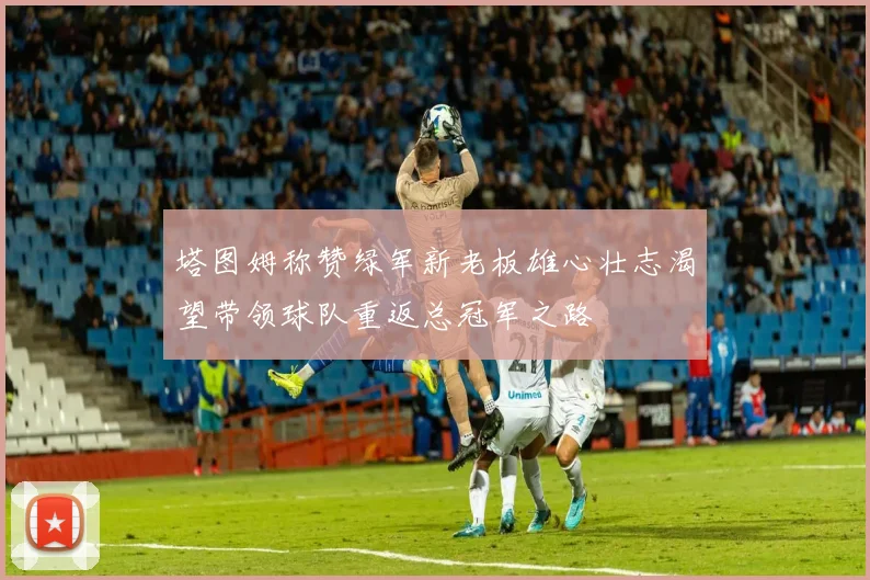 塔图姆称赞绿军新老板雄心壮志渴望带领球队重返总冠军之路